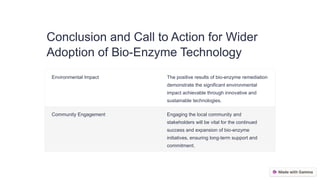 Conclusion and Call to Action for Wider
Adoption of Bio-Enzyme Technology
Environmental Impact The positive results of bio-enzyme remediation
demonstrate the significant environmental
impact achievable through innovative and
sustainable technologies.
Community Engagement Engaging the local community and
stakeholders will be vital for the continued
success and expansion of bio-enzyme
initiatives, ensuring long-term support and
commitment.
 
