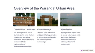 Overview of the Warangal Urban Area
Diverse Urban Landscape
The Warangal Urban area is
characterized by a mix of urban
infrastructure and natural
landscapes, making it a unique
environment for the
implementation of
environmental technologies.
Cultural Heritage
The area is rich in historical
and cultural heritage, creating
a strong connection between
the community and its
surroundings.
Water Bodies
Warangal Urban area is home
to several water bodies, which
are in need of effective
remediation solutions to
address pollution and
contamination.
 