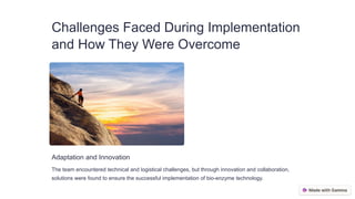 Challenges Faced During Implementation
and How They Were Overcome
Adaptation and Innovation
The team encountered technical and logistical challenges, but through innovation and collaboration,
solutions were found to ensure the successful implementation of bio-enzyme technology.
 