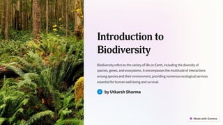 Introduction to
Biodiversity
Biodiversity refers to the variety of life on Earth, including the diversity of
species, genes, and ecosystems. It encompasses the multitude of interactions
among species and their environment, providing numerous ecological services
essential for human well-being and survival.
by Utkarsh Sharma
 