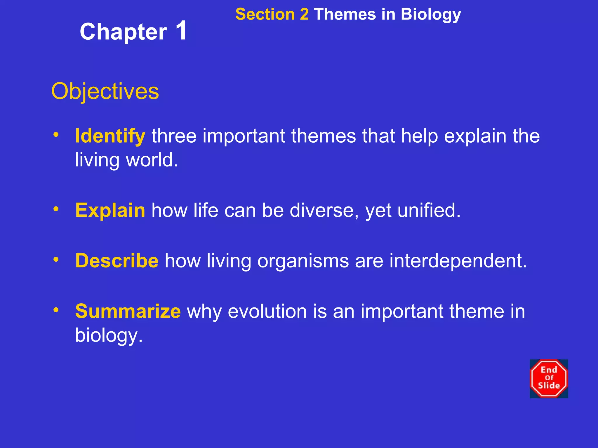 Section 2  Themes in Biology Chapter  1 Objectives Identify   three important themes that help explain the living world. Explain   how life can be diverse, yet unified. Describe   how living organisms are interdependent. Summarize   why evolution is an important theme in biology. 