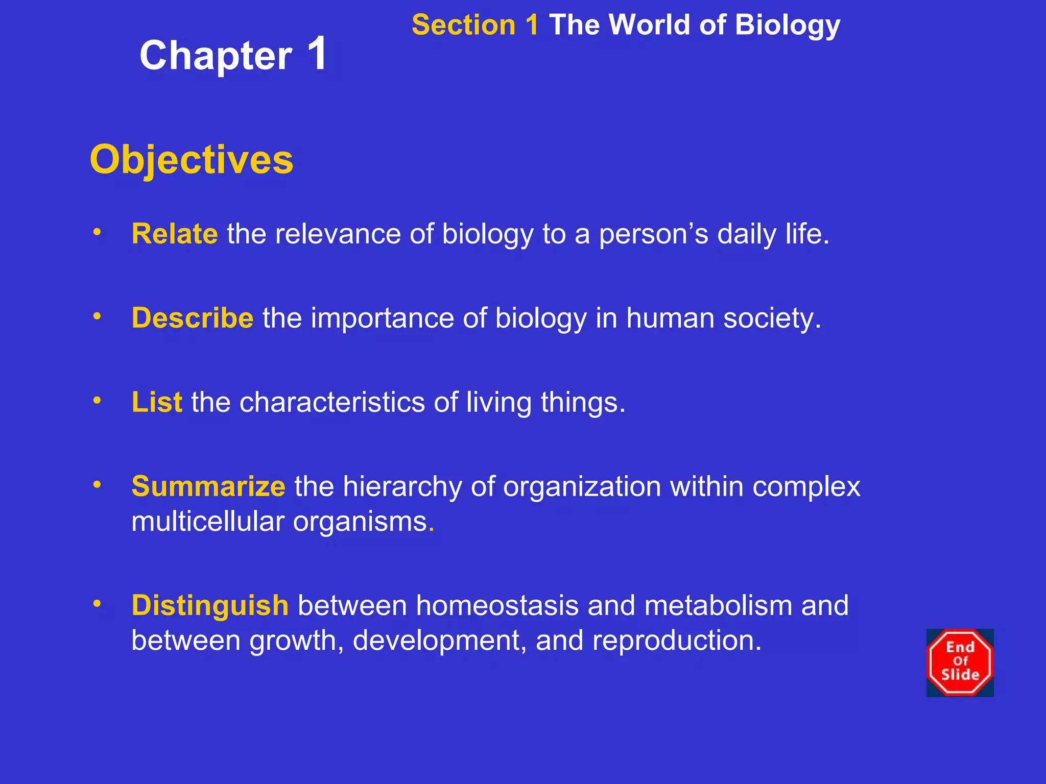Objectives Relate   the relevance of biology to a person’s daily life. Describe   the importance of biology in human society. List   the characteristics of living things. Summarize   the hierarchy of organization within complex multicellular organisms . Distinguish   between homeostasis and metabolism and between growth, development, and reproduction. Section 1  The World of Biology Chapter  1 