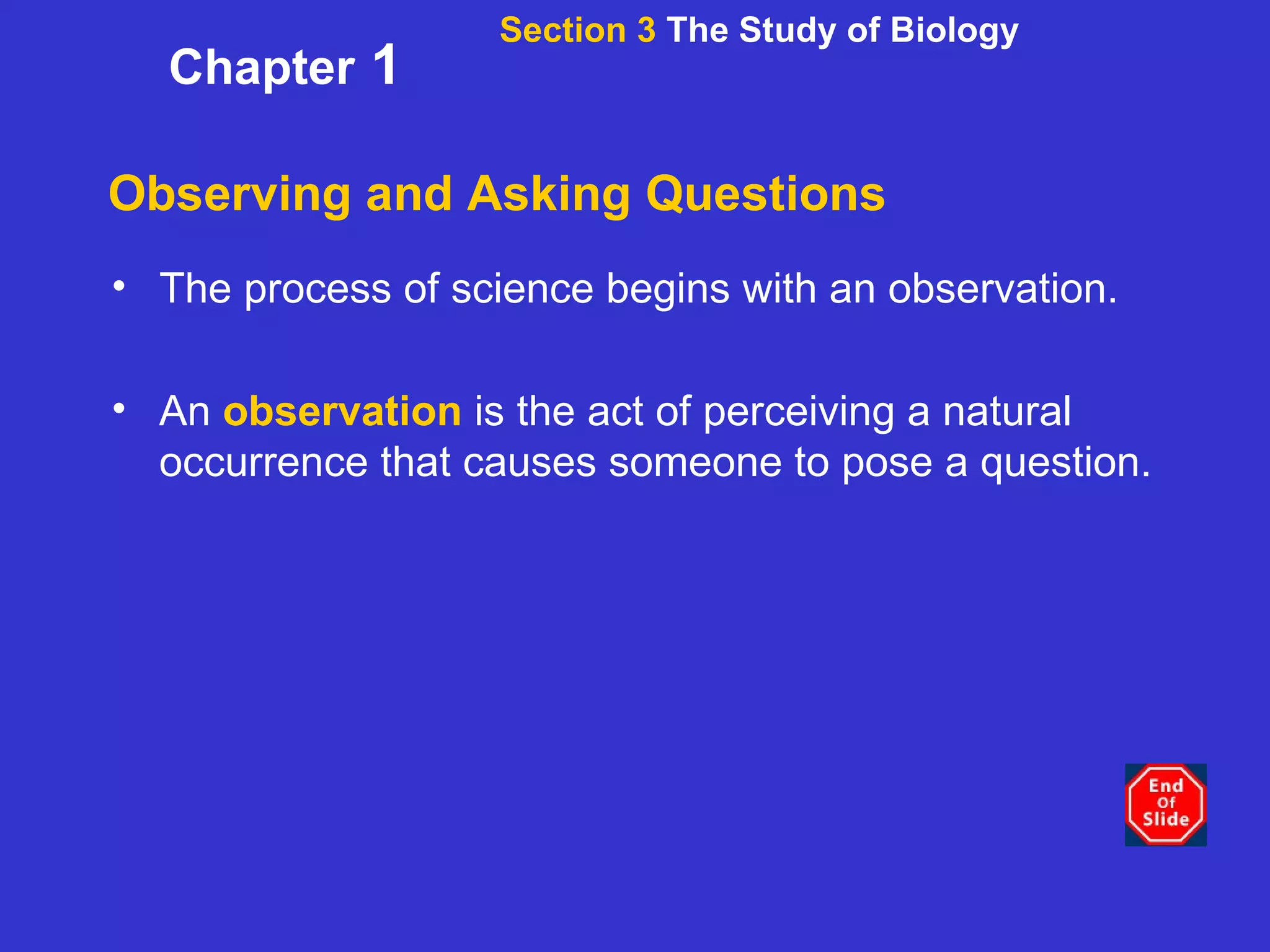 Observing and Asking Questions The process of science begins with an observation.  An  observation  is the act of perceiving a natural occurrence that causes someone to pose a question. Section 3  The Study of Biology Chapter  1 