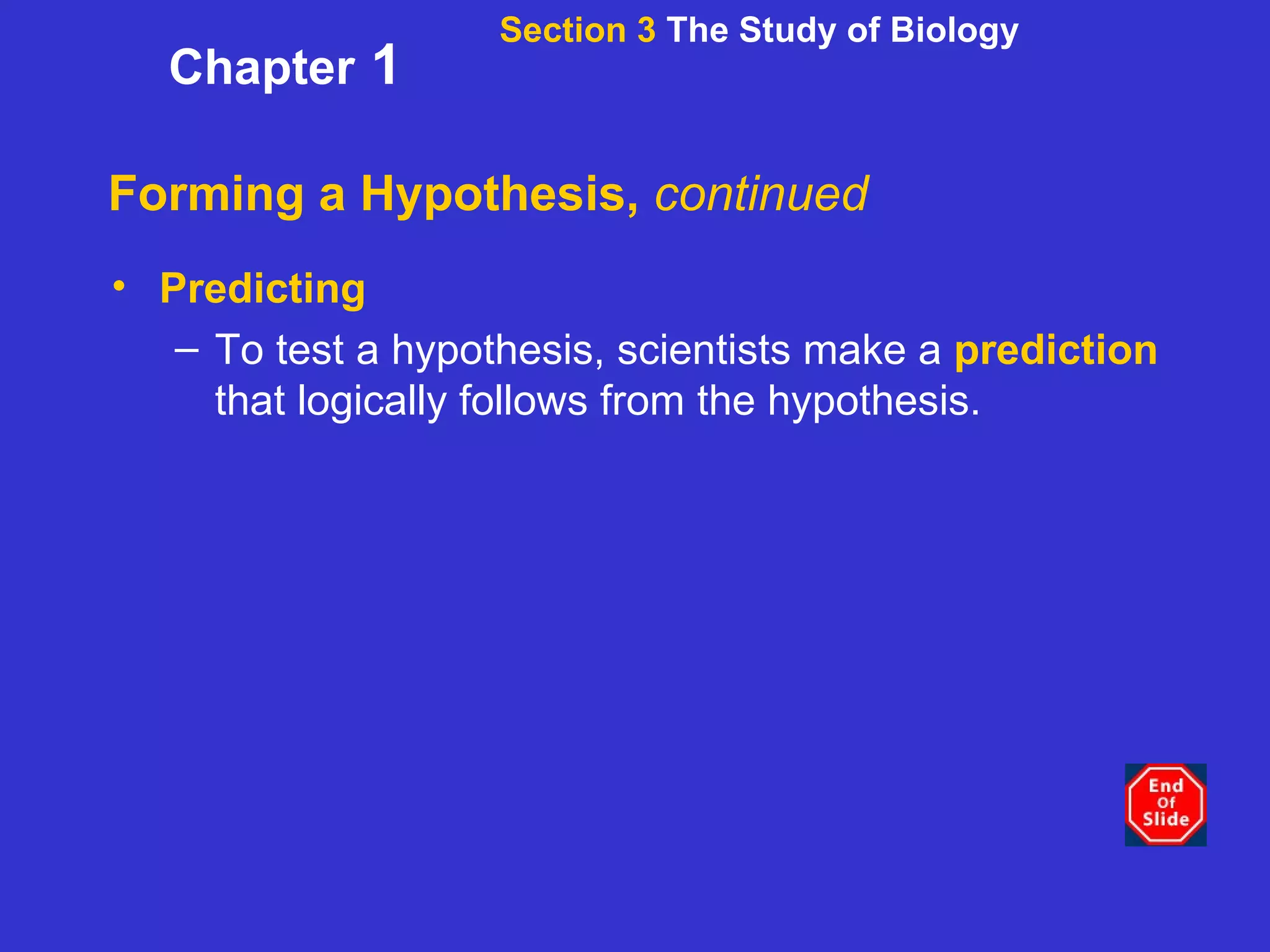 Forming a Hypothesis,  continued Predicting To test a hypothesis, scientists make a  prediction  that logically follows from the hypothesis.   Section 3  The Study of Biology Chapter  1 