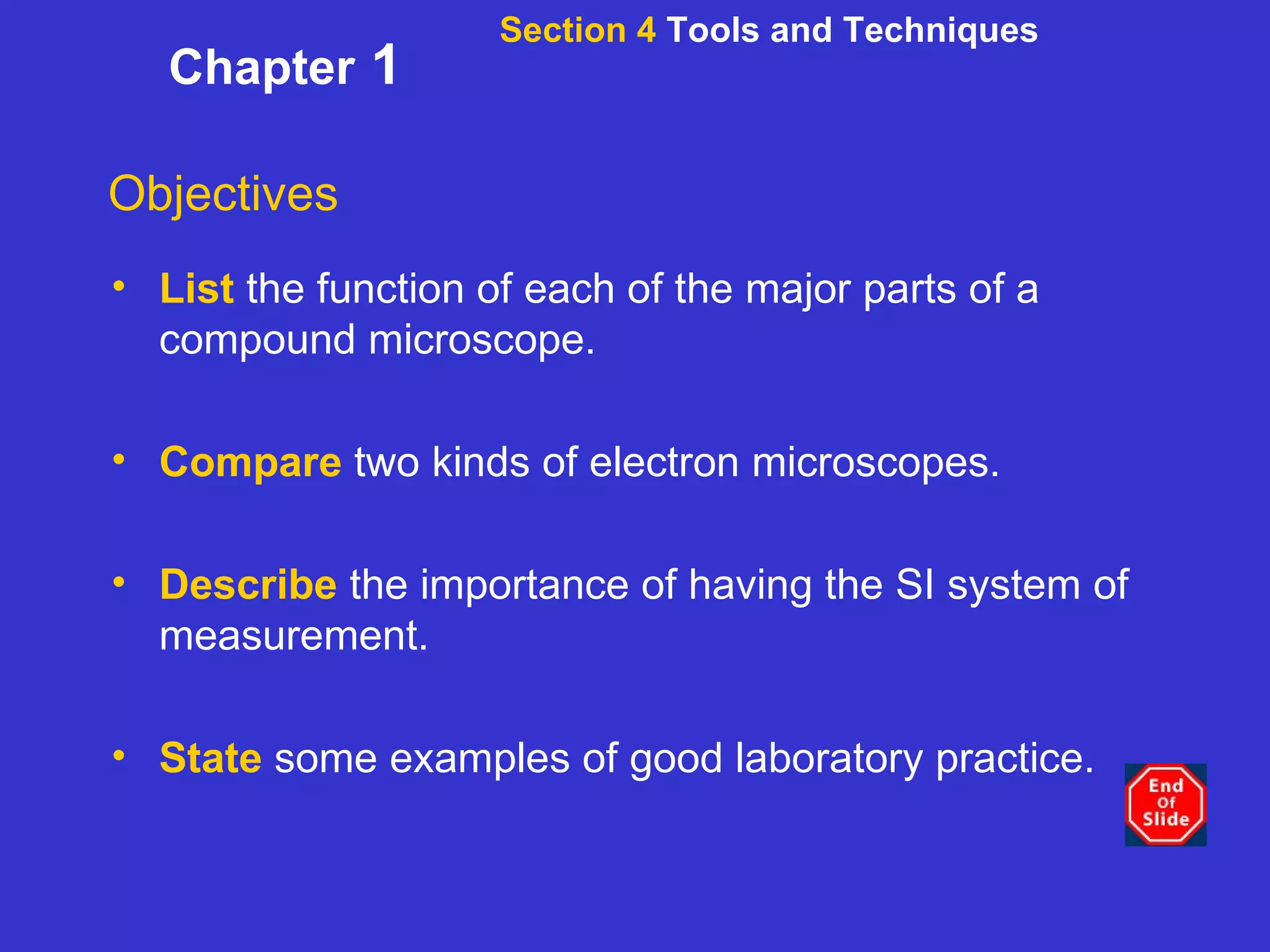 Section 4  Tools and Techniques Chapter  1 Objectives List   the function of each of the major parts of a compound microscope. Compare   two kinds of electron microscopes. Describe   the importance of having the SI system of measurement. State  some examples of good laboratory practice. 