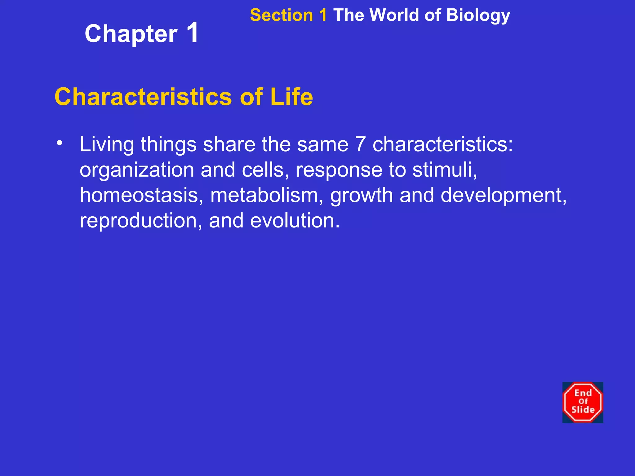 Characteristics of Life Living things share the same 7 characteristics: organization and cells, response to stimuli, homeostasis, metabolism, growth and development, reproduction, and evolution. Section 1  The World of Biology Chapter  1 
