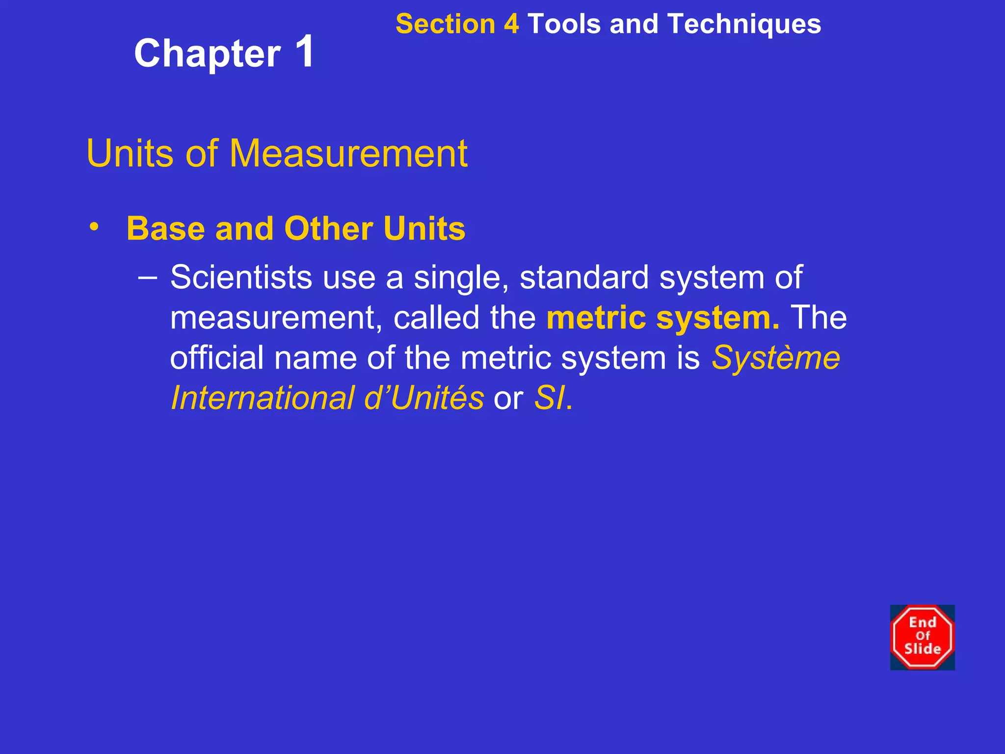 Section 4  Tools and Techniques Chapter  1 Units of Measurement Base and Other Units Scientists use a single, standard system of measurement, called the  metric system.  The official name of the metric system is  Système International d’Unités   or  SI . 