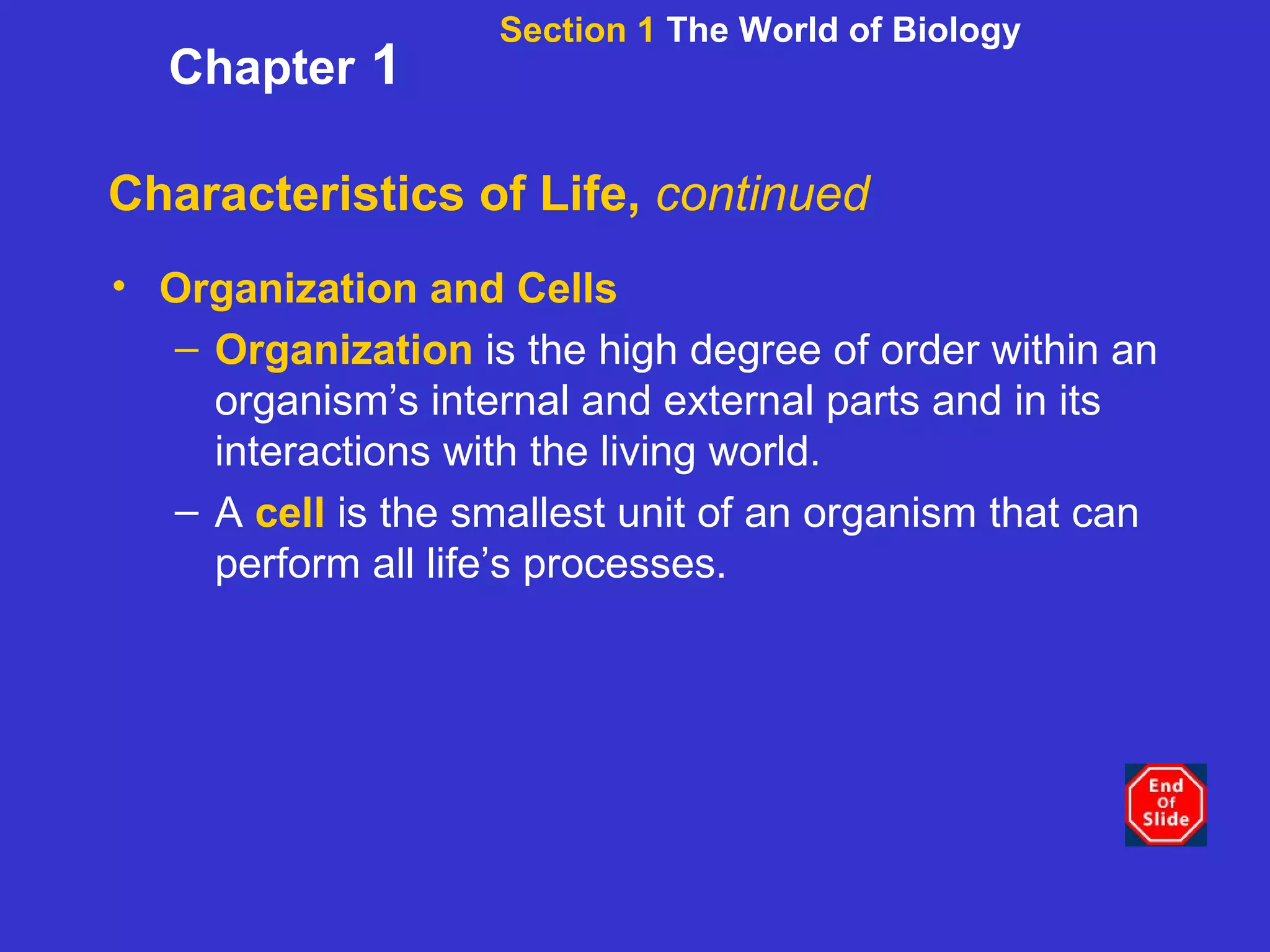 Characteristics of Life,  continued Organization and Cells Organization  is the high degree of order within an organism’s internal and external parts and in its interactions with the living world. A  cell  is the smallest unit of an organism that can perform all life’s processes. Section 1  The World of Biology Chapter  1 