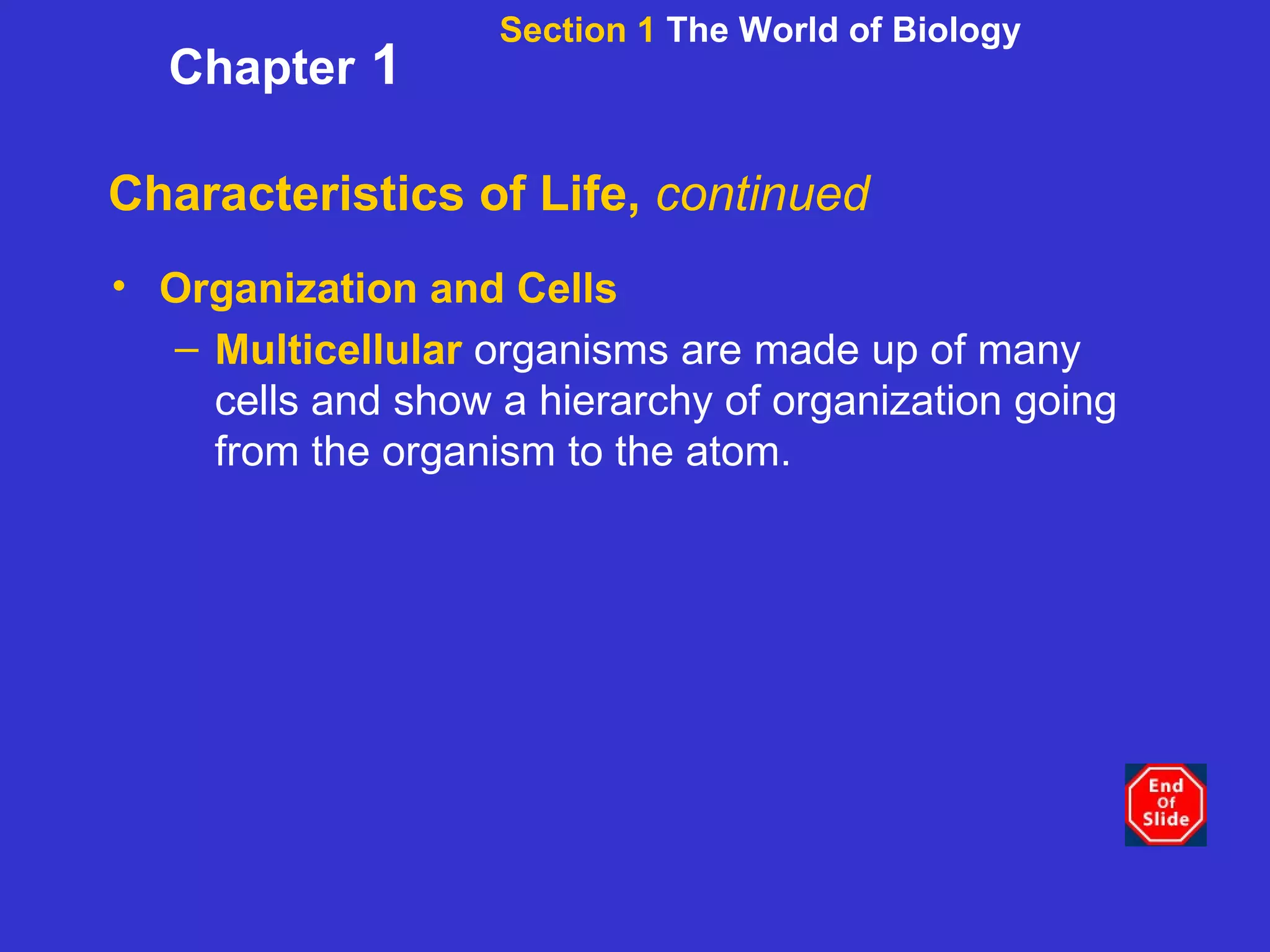 Characteristics of Life,  continued Organization and Cells Multicellular   organisms are made up of many cells and show a hierarchy of organization going from the organism to the atom. Section 1  The World of Biology Chapter  1 
