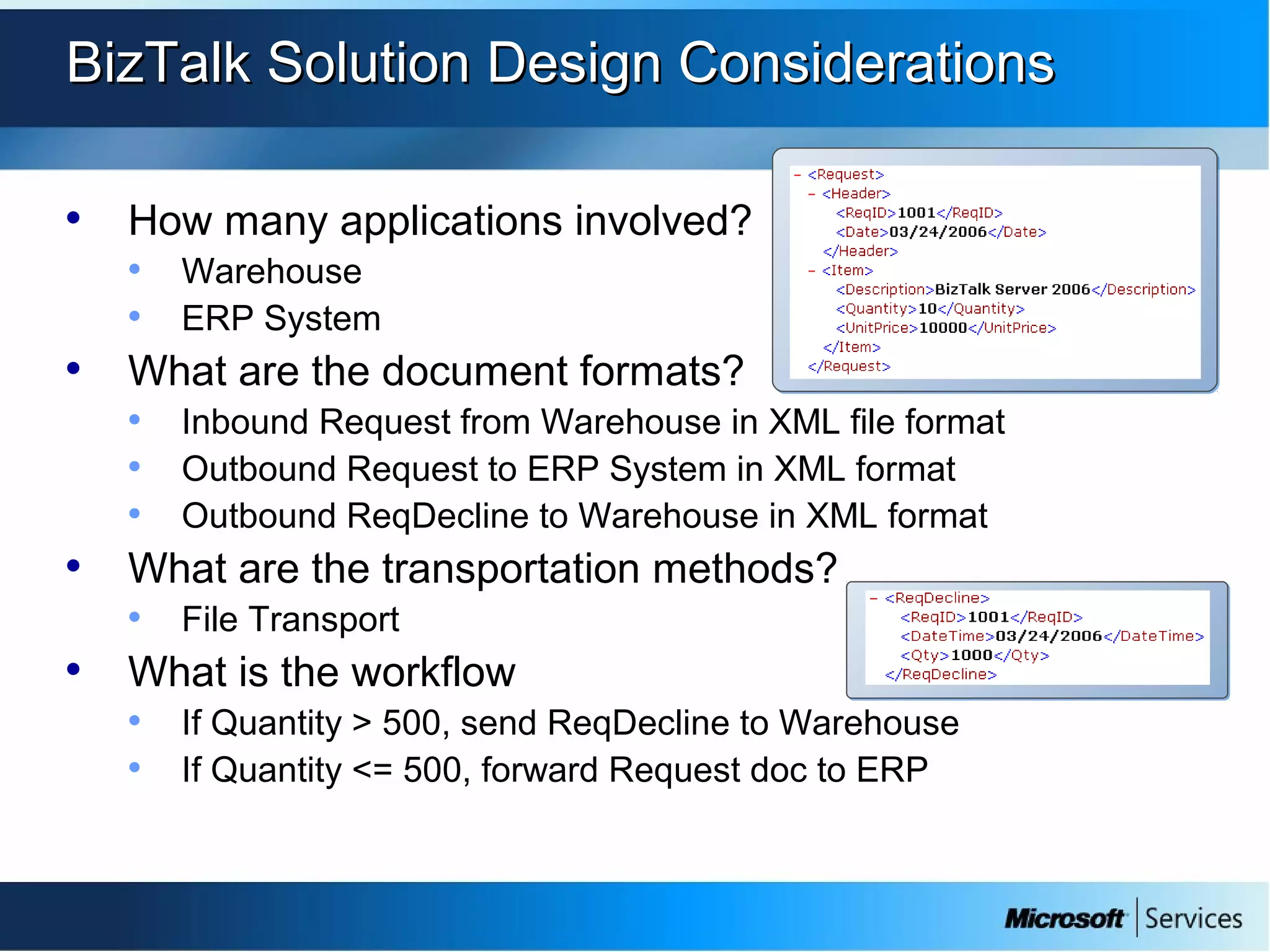 BizTalk Solution Design ConsiderationsBizTalk Solution Design Considerations
• How many applications involved?
• Warehouse
• ERP System
• What are the document formats?
• Inbound Request from Warehouse in XML file format
• Outbound Request to ERP System in XML format
• Outbound ReqDecline to Warehouse in XML format
• What are the transportation methods?
• File Transport
• What is the workflow
• If Quantity > 500, send ReqDecline to Warehouse
• If Quantity <= 500, forward Request doc to ERP
 