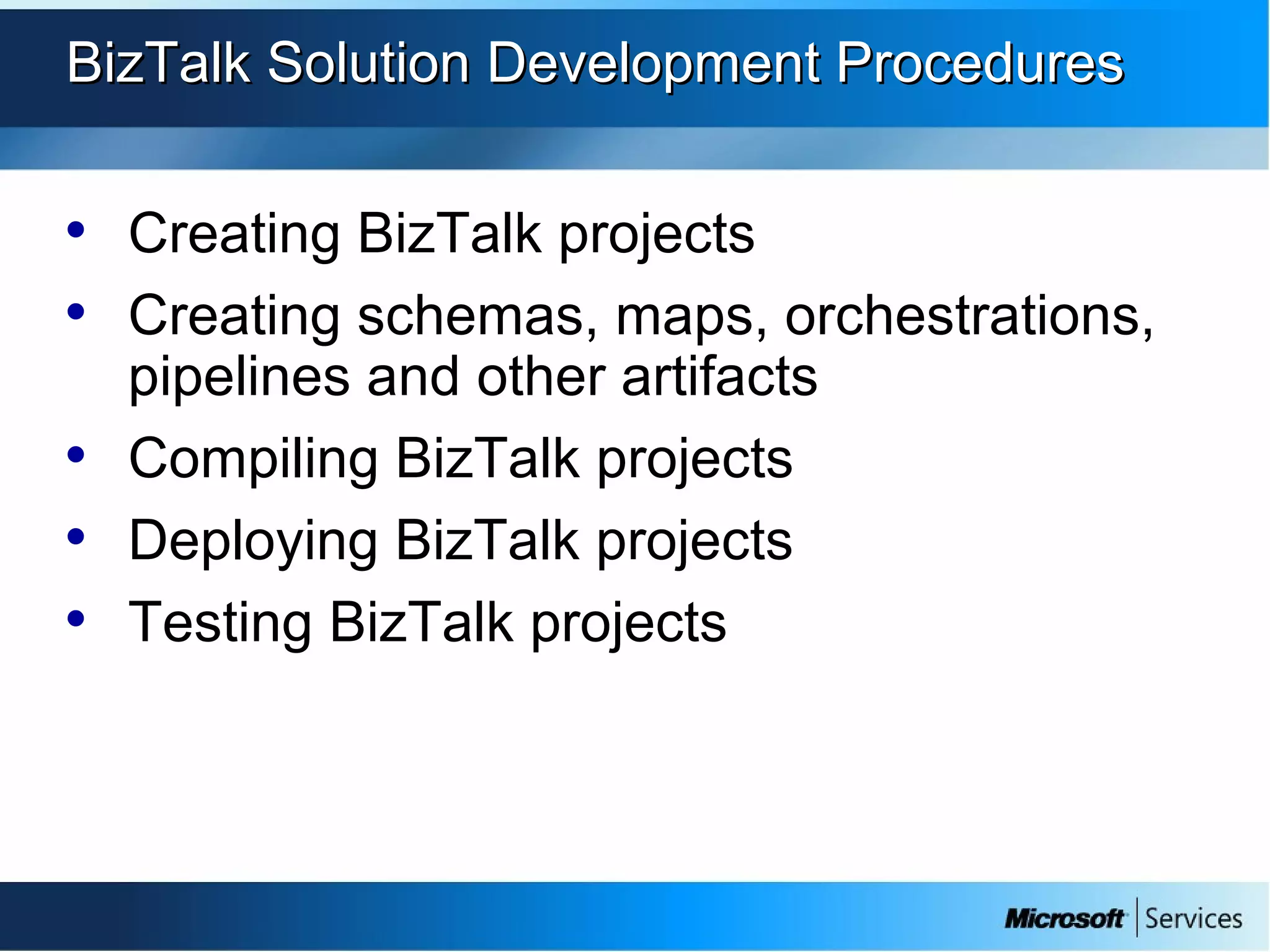 BizTalk Solution Development ProceduresBizTalk Solution Development Procedures
• Creating BizTalk projects
• Creating schemas, maps, orchestrations,
pipelines and other artifacts
• Compiling BizTalk projects
• Deploying BizTalk projects
• Testing BizTalk projects
 
