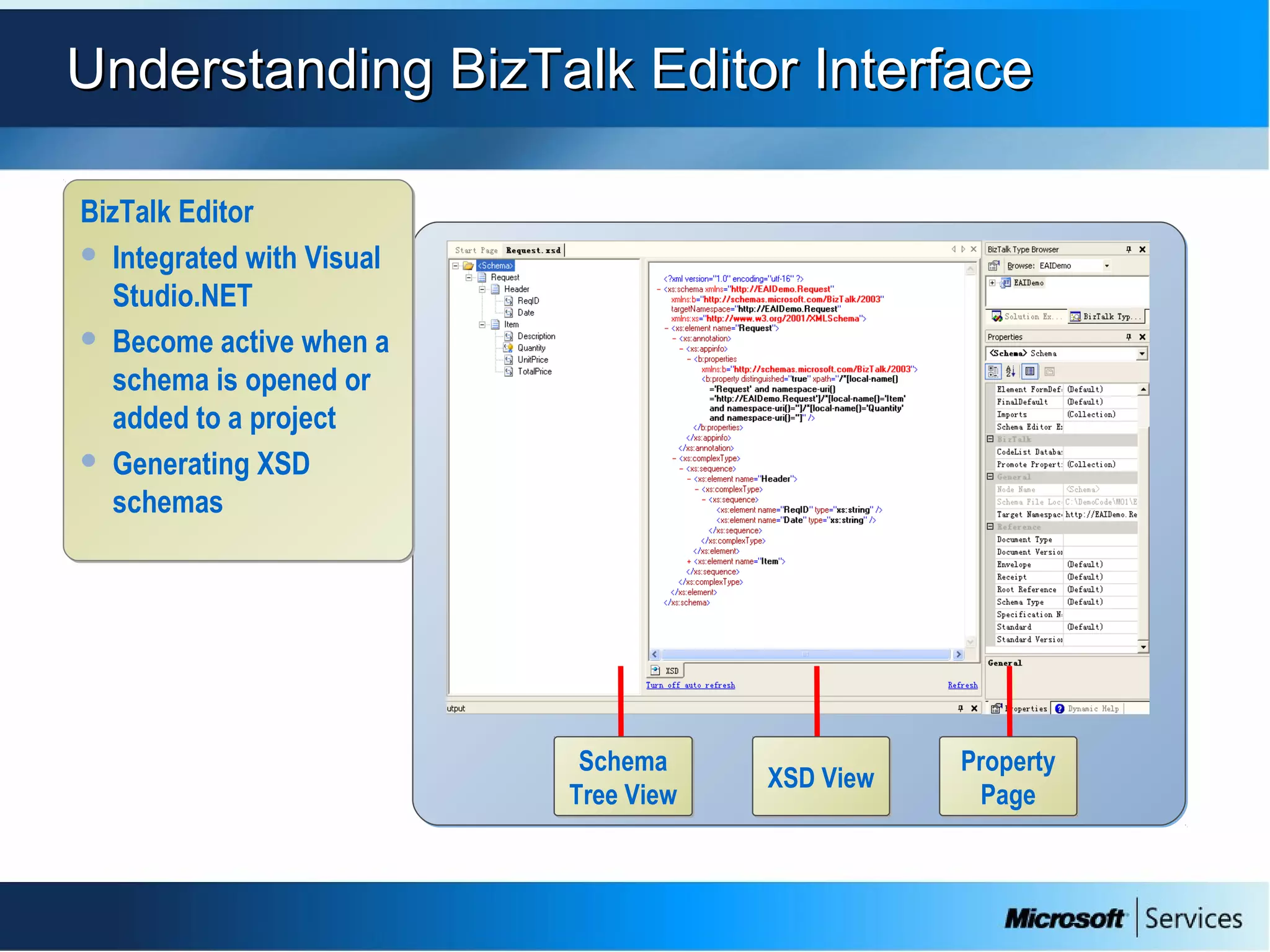 Understanding BizTalk Editor InterfaceUnderstanding BizTalk Editor Interface
Schema
Tree View
Schema
Tree View
Property
Page
Property
Page
XSD ViewXSD View
BizTalk Editor
 Integrated with Visual
Studio.NET
 Become active when a
schema is opened or
added to a project
 Generating XSD
schemas
BizTalk Editor
 Integrated with Visual
Studio.NET
 Become active when a
schema is opened or
added to a project
 Generating XSD
schemas
 