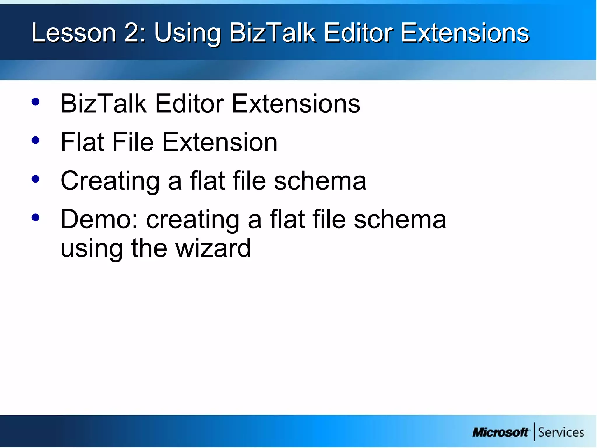 Lesson 2: Using BizTalk Editor ExtensionsLesson 2: Using BizTalk Editor Extensions
• BizTalk Editor Extensions
• Flat File Extension
• Creating a flat file schema
• Demo: creating a flat file schema
using the wizard
 