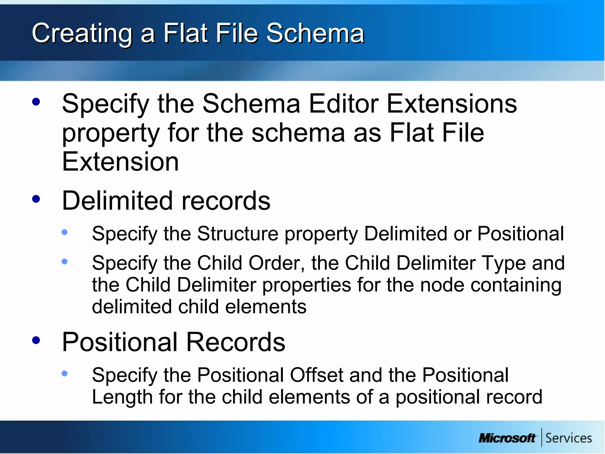 Creating a Flat File SchemaCreating a Flat File Schema
• Specify the Schema Editor Extensions
property for the schema as Flat File
Extension
• Delimited records
• Specify the Structure property Delimited or Positional
• Specify the Child Order, the Child Delimiter Type and
the Child Delimiter properties for the node containing
delimited child elements
• Positional Records
• Specify the Positional Offset and the Positional
Length for the child elements of a positional record
 