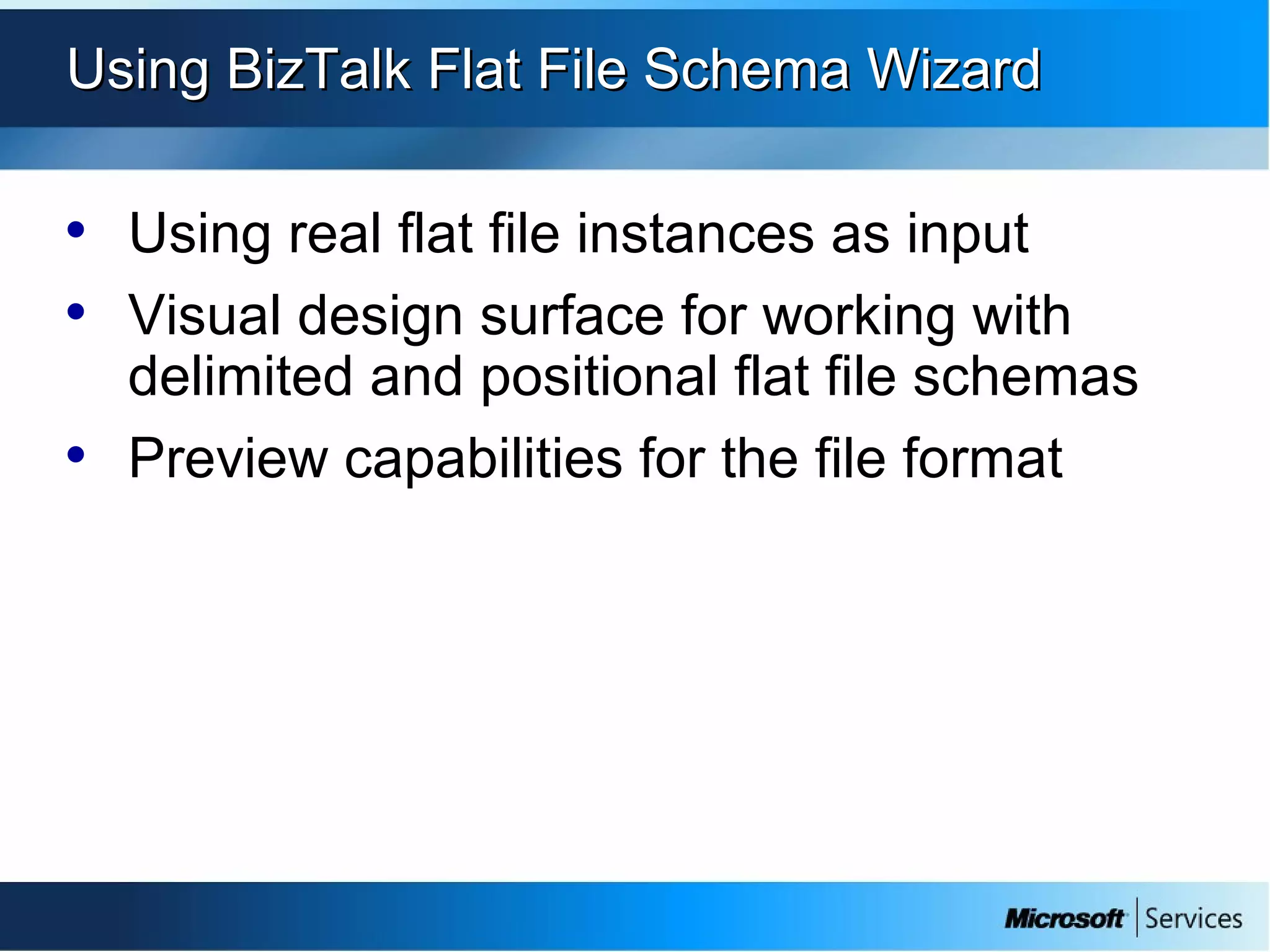 Using BizTalk Flat File Schema WizardUsing BizTalk Flat File Schema Wizard
• Using real flat file instances as input
• Visual design surface for working with
delimited and positional flat file schemas
• Preview capabilities for the file format
 