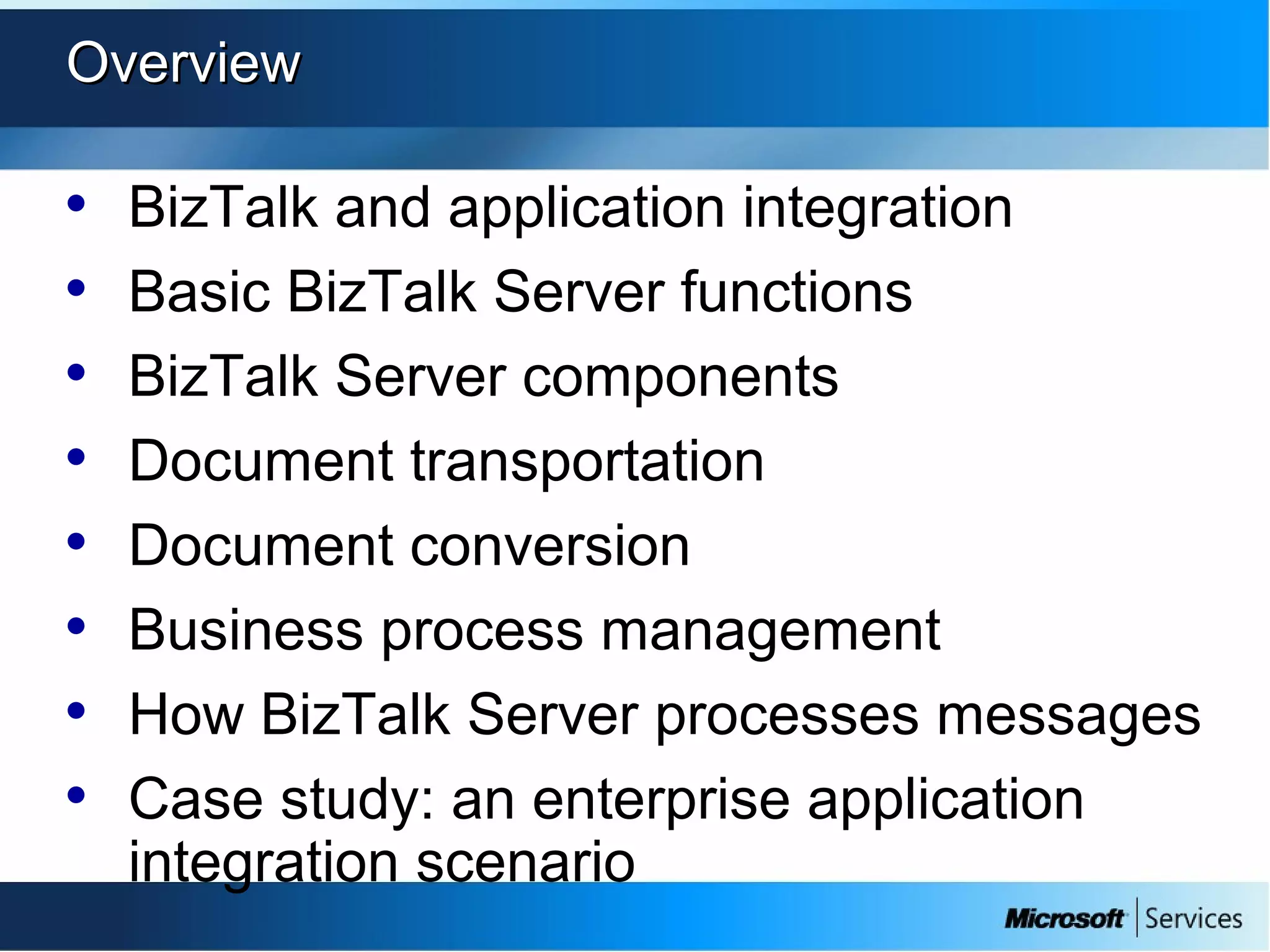 OverviewOverview
• BizTalk and application integration
• Basic BizTalk Server functions
• BizTalk Server components
• Document transportation
• Document conversion
• Business process management
• How BizTalk Server processes messages
• Case study: an enterprise application
integration scenario
 