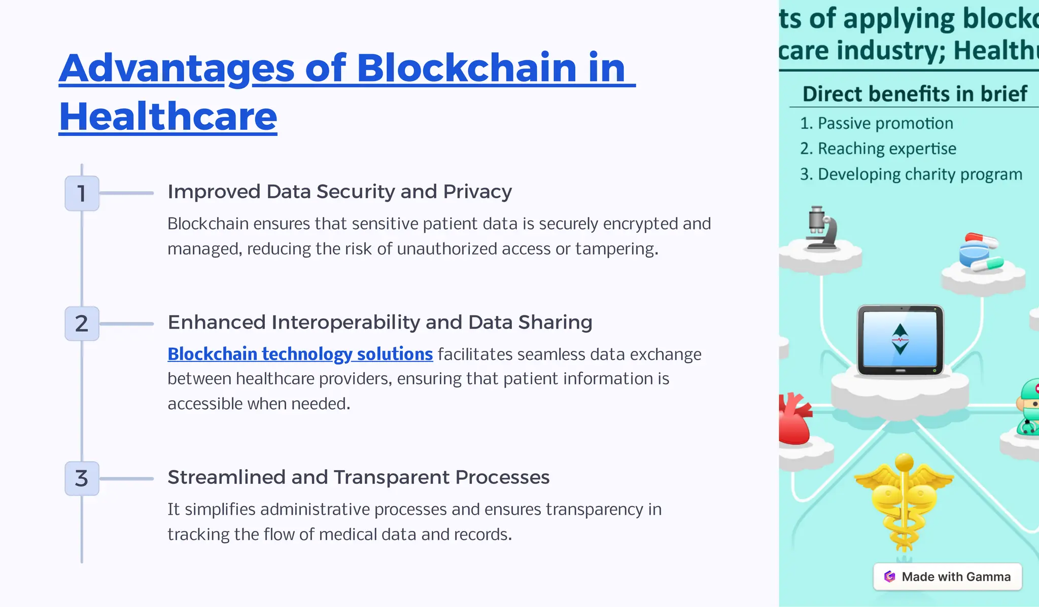 Advantages of Blockchain in
Healthcare
1 Improved Data Security and Privacy
Blockchain ensures that sensitive patient data is securely encrypted and
managed, reducing the risk of unauthorized access or tampering.
2 Enhanced Interoperability and Data Sharing
Blockchain technology solutions facilitates seamless data exchange
between healthcare providers, ensuring that patient information is
accessible when needed.
3 Streamlined and Transparent Processes
It simplifies administrative processes and ensures transparency in
tracking the flow of medical data and records.
 