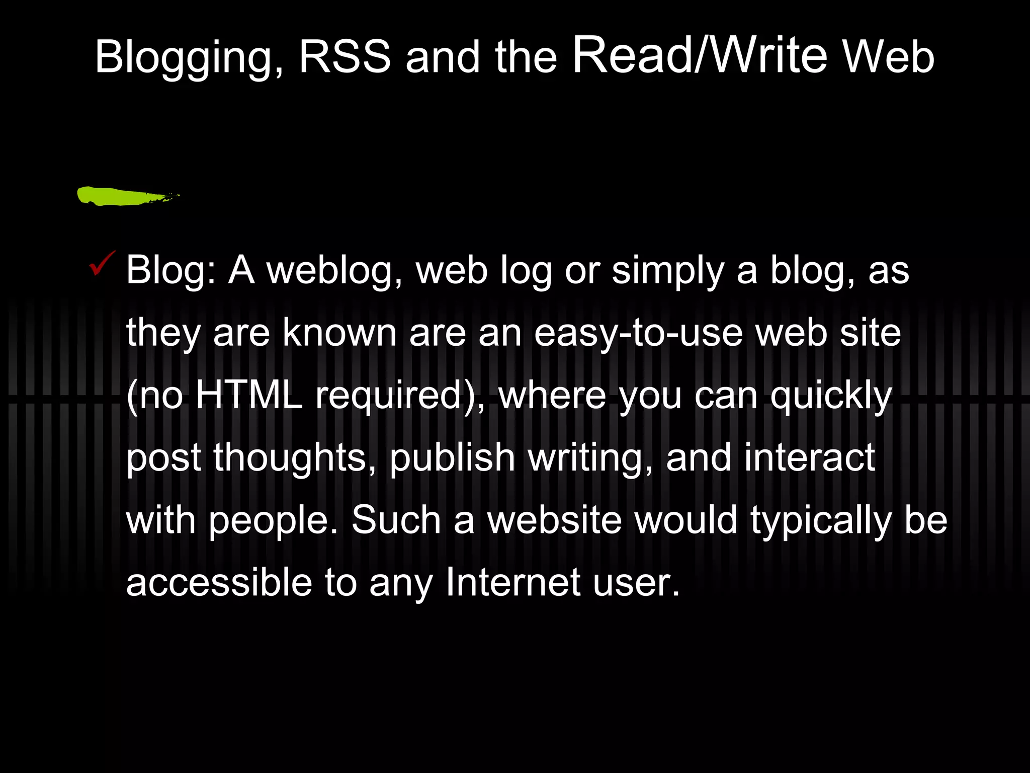 Blogging, RSS and the  Read/Write  Web Blog: A weblog, web log or simply a blog, as they are known are an easy-to-use web site (no HTML required), where you can quickly post thoughts, publish writing, and interact with people. Such a website would typically be accessible to any Internet user. 