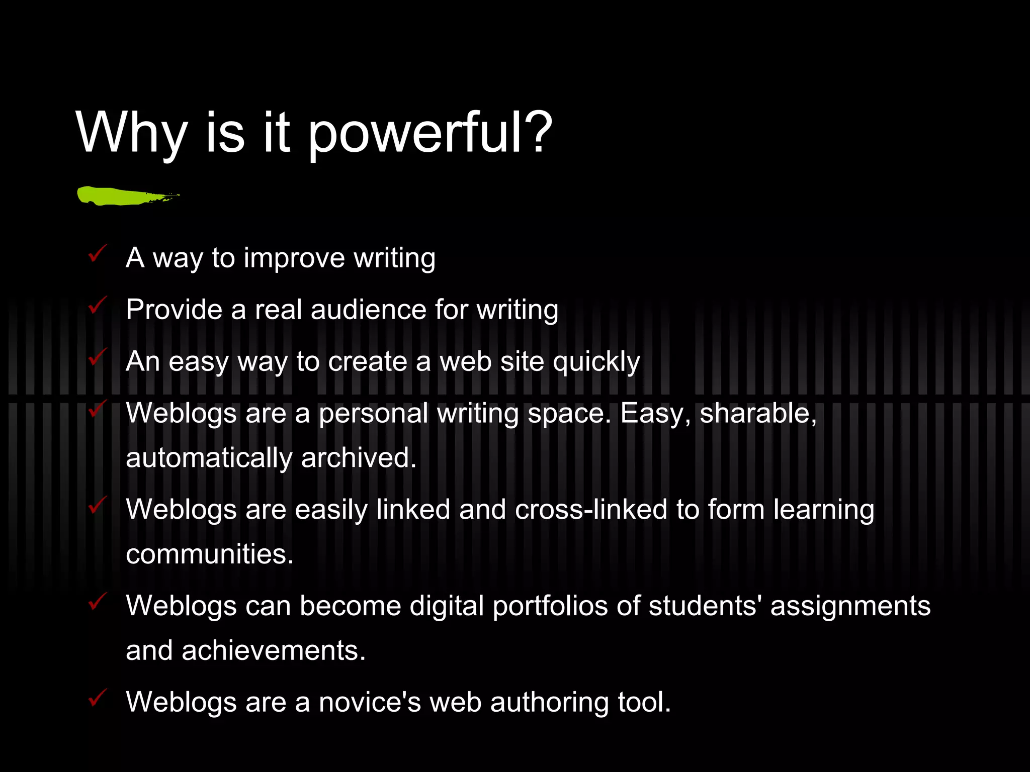 Why is it powerful? A way to improve writing Provide a real audience for writing An easy way to create a web site quickly Weblogs are a personal writing space. Easy, sharable, automatically archived. Weblogs are easily linked and cross-linked to form learning communities.  Weblogs can become digital portfolios of students' assignments and achievements. Weblogs are a novice's web authoring tool. 