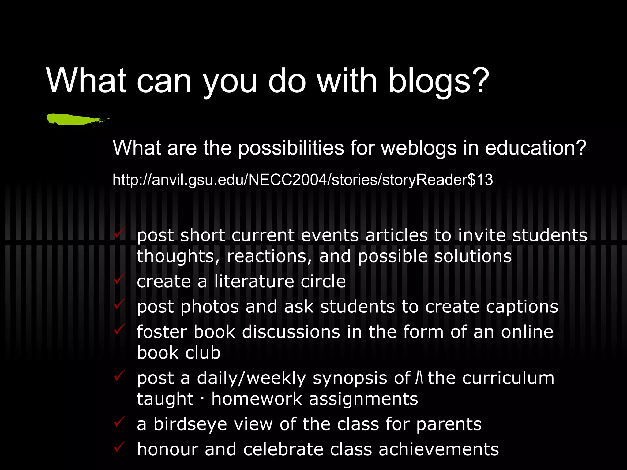 What can you do with blogs? What are the possibilities for weblogs in education? http://anvil.gsu.edu/NECC2004/stories/storyReader$13   post short current events articles to invite students thoughts, reactions, and possible solutions create a literature circle post photos and ask students to create captions foster book discussions in the form of an online book club post a daily/weekly synopsis of ﾊ t he curriculum taught ･ homework assignments a birdseye view of the class for parents honour and celebrate class achievements 