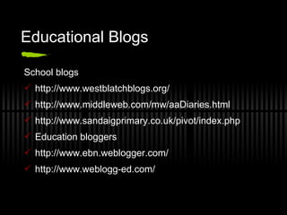 Educational Blogs School blogs http://www.westblatchblogs.org/  http://www.middleweb.com/mw/aaDiaries.html http://www.sandaigprimary.co.uk/pivot/index.php  Education bloggers http://www.ebn.weblogger.com/ http://www.weblogg-ed.com/  