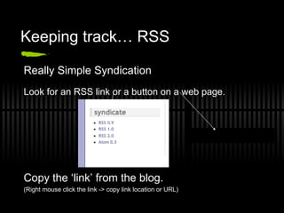 Keeping track… RSS Really Simple Syndication Look for an RSS link or a button on a web page. Copy the ‘link’ from the blog. (Right mouse click the link -> copy link location or URL) 