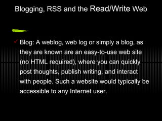 Blogging, RSS and the  Read/Write  Web Blog: A weblog, web log or simply a blog, as they are known are an easy-to-use web site (no HTML required), where you can quickly post thoughts, publish writing, and interact with people. Such a website would typically be accessible to any Internet user. 