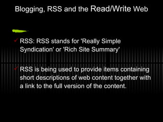 Blogging, RSS and the  Read/Write  Web RSS: RSS stands for 'Really Simple Syndication' or 'Rich Site Summary' RSS is being used to provide items containing short descriptions of web content together with a link to the full version of the content. 