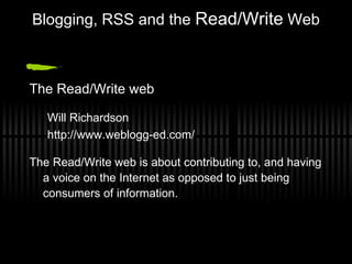 Blogging, RSS and the  Read/Write  Web The Read/Write web Will Richardson http://www.weblogg-ed.com/ The Read/Write web is about contributing to, and having a voice on the Internet as opposed to just being consumers of information.  