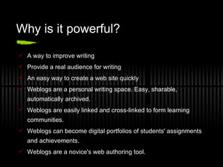 Why is it powerful? A way to improve writing Provide a real audience for writing An easy way to create a web site quickly Weblogs are a personal writing space. Easy, sharable, automatically archived. Weblogs are easily linked and cross-linked to form learning communities.  Weblogs can become digital portfolios of students' assignments and achievements. Weblogs are a novice's web authoring tool. 