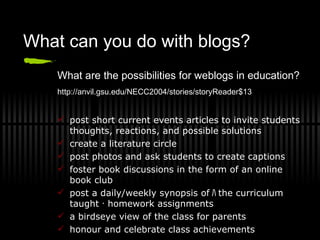 What can you do with blogs? What are the possibilities for weblogs in education? http://anvil.gsu.edu/NECC2004/stories/storyReader$13   post short current events articles to invite students thoughts, reactions, and possible solutions create a literature circle post photos and ask students to create captions foster book discussions in the form of an online book club post a daily/weekly synopsis of ﾊ t he curriculum taught ･ homework assignments a birdseye view of the class for parents honour and celebrate class achievements 