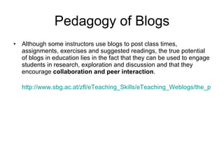 Pedagogy of Blogs Although some instructors use blogs to post class times, assignments, exercises and suggested readings, the true potential of blogs in education lies in the fact that they can be used to engage students in research, exploration and discussion and that they encourage  collaboration and peer interaction .  http://www.sbg.ac.at/zfl/eTeaching_Skills/eTeaching_Weblogs/the_pedagogy_behind_blogs.html 