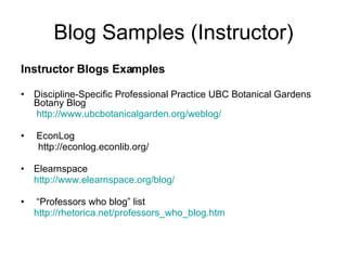 Blog Samples (Instructor) Instructor Blogs Examples Discipline-Specific Professional Practice UBC Botanical Gardens Botany Blog    http://www.ubcbotanicalgarden.org/weblog/ EconLog  http://econlog.econlib.org/  Elearnspace  http://www.elearnspace.org/blog/ “ Professors who blog” list  http://rhetorica.net/professors_who_blog.htm 
