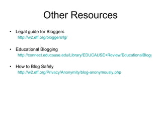 Other Resources Legal guide for Bloggers  http://w2.eff.org/bloggers/lg/ Educational Blogging http://connect.educause.edu/Library/EDUCAUSE+Review/EducationalBlogging/40493 How to Blog Safely  http://w2.eff.org/Privacy/Anonymity/blog-anonymously.php 