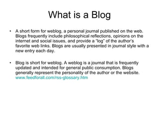 What is a Blog A short form for weblog, a personal journal published on the web. Blogs frequently include philosophical reflections, opinions on the internet and social issues, and provide a “log” of the author’s favorite web links. Blogs are usually presented in journal style with a new entry each day. Blog is short for weblog. A weblog is a journal that is frequently updated and intended for general public consumption. Blogs generally represent the personality of the author or the website.  www.feedforall.com/rss-glossary.htm 
