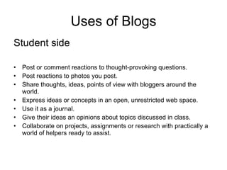 Uses of Blogs Student side Post or comment reactions to thought-provoking questions. Post reactions to photos you post. Share thoughts, ideas, points of view with bloggers around the world. Express ideas or concepts in an open, unrestricted web space. Use it as a journal. Give their ideas an opinions about topics discussed in class. Collaborate on projects, assignments or research with practically a world of helpers ready to assist. 