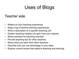 Uses of Blogs Teacher side Reflect on your teaching experience. Keep a log of teacher-training experiences. Write a description of a specific teaching unit Explain teaching insights you gain from your classes. Share activities for teaching activities. Provide teaching tips for other teachers. Share what you learn from other teachers. Describe how you use technology in your class. Explore current issues that relate to teaching and learning. 
