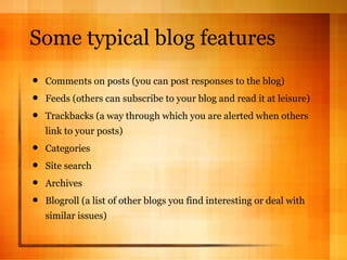 Some typical blog features Comments on posts (you can post responses to the blog) Feeds (others can subscribe to your blog and read it at leisure) Trackbacks (a way through which you are alerted when others link to your posts) Categories Site search Archives Blogroll (a list of other blogs you find interesting or deal with similar issues) 