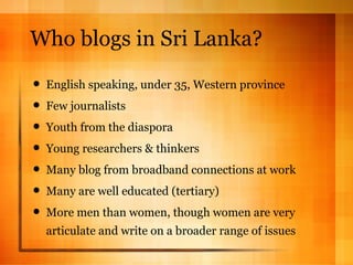 Who blogs in Sri Lanka? English speaking, under 35, Western province Few journalists Youth from the diaspora Young researchers & thinkers Many blog from broadband connections at work Many are well educated (tertiary) More men than women, though women are very articulate and write on a broader range of issues 