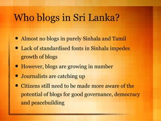 Who blogs in Sri Lanka? Almost no blogs in purely Sinhala and Tamil Lack of standardised fonts in Sinhala impedes growth of blogs However, blogs are growing in number Journalists are catching up Citizens still need to be made more aware of the potential of blogs for good governance, democracy and peacebuilding 
