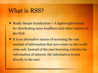 What is RSS? Really Simple Syndication – A lightweight format for distributing news headlines and other content on the Web It is an alternative means of accessing the vast amount of information that now exists on the world wide web. Instead of the user browsing websites for information of interest, the information is sent directly to the user 