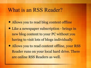 What is an RSS Reader? Allows you to read blog content offline Like a newspaper subscription - brings in new blog content to your PC without you having to visit lots of blogs individually Allows you to read content offline, your RSS Reader runs on your local hard drive. There are online RSS Readers as well. 