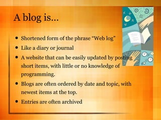 A blog is… Shortened form of the phrase “Web log” Like a diary or journal A website that can be easily updated by posting short items, with little or no knowledge of programming.  Blogs are often ordered by date and topic, with newest items at the top.  Entries are often archived 