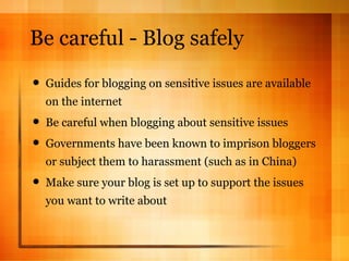 Be careful - Blog safely Guides for blogging on sensitive issues are available on the internet Be careful when blogging about sensitive issues Governments have been known to imprison bloggers or subject them to harassment (such as in China) Make sure your blog is set up to support the issues you want to write about 