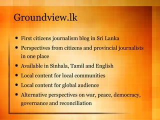 Groundview.lk First citizens journalism blog in Sri Lanka Perspectives from citizens and provincial journalists in one place Available in Sinhala, Tamil and English Local content for local communities Local content for global audience Alternative perspectives on war, peace, democracy, governance and reconciliation 