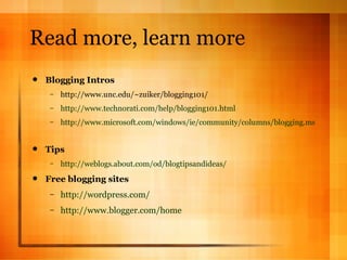 Read more, learn more Blogging Intros http://www.unc.edu/~zuiker/blogging101/ http://www.technorati.com/help/blogging101.html http://www.microsoft.com/windows/ie/community/columns/blogging.mspx   Tips http://weblogs.about.com/od/blogtipsandideas/   Free blogging sites http://wordpress.com/ http://www.blogger.com/home   