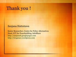 Thank you ! Sanjana Hattotuwa Senior Researcher, Centre for Policy Alternatives Head, ICT for Peacebuilding, InfoShare http://sanjanah.googlepages.com   http://ict4peace.wordpress.com 