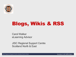 Blogs, Wikis & RSS Carol Walker eLearning Advisor JISC Regional Support Centre Scotland North & East 