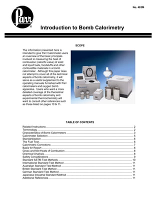 No. 483M




                       Introduction to Bomb Calorimetry


                                                                    SCOPE
The information presented here is
intended to give Parr Calorimeter users
an overview of the basic principals
involved in measuring the heat of
combustion (calorific value) of solid
and liquid fuels, foodstuffs and other
combustible materials in a bomb
calorimeter. Although this paper does
not attempt to cover all of the technical
aspects of bomb calorimetry, it will
serve as a useful supplement to the
operating manuals furnished with Parr
calorimeters and oxygen bomb
apparatus. Users who want a more
detailed coverage of the theoretical
aspects of bomb calorimetry and
experimental thermochemistry will
want to consult other references such
as those listed on pages 10 & 11.




                                                        TABLE OF CONTENTS
Related Instructions ......................................................................................................................... 2
Terminology ..................................................................................................................................... 2
Characteristics of Bomb Calorimeters ............................................................................................. 3
Calorimeter Selection....................................................................................................................... 5
Standardization ................................................................................................................................ 6
The Fuel Test................................................................................................................................... 6
Calorimetric Corrections .................................................................................................................. 7
Basis for Report ............................................................................................................................... 8
Gross and Net Heats of Combustion ............................................................................................... 8
Chemical Analysis............................................................................................................................ 8
Safety Considerations...................................................................................................................... 9
Standard ASTM Test Methods ...................................................................................................... 10
International Standard Test Method .............................................................................................. 11
Australian Standard Test Method .................................................................................................. 11
British Standard Test Method ........................................................................................................ 11
German Standard Test Method ..................................................................................................... 11
Japanese Industrial Standard Method ........................................................................................... 11
Additional References.................................................................................................................... 11
 