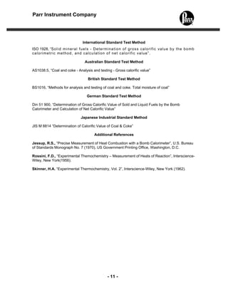 Parr Instrument Company




                               International Standard Test Method
ISO 1928, “So l id mi neral fue ls - D eter m ina tio n o f gross ca lo ri fic va lu e b y th e bo mb
c a lo r i me tr ic m e tho d , a nd c a lcu la t io n o f n et c a lo r i f ic va lu e” .

                                Australian Standard Test Method

AS1038.5, “Coal and coke - Analysis and testing - Gross calorific value”

                                  British Standard Test Method

BS1016, “Methods for analysis and testing of coal and coke. Total moisture of coal”

                                  German Standard Test Method

Din 51 900, “Determination of Gross Calorific Value of Sold and Liquid Fuels by the Bomb
Calorimeter and Calculation of Net Calorific Value”

                              Japanese Industrial Standard Method

JIS M 8814 “Determination of Calorific Value of Coal & Coke”

                                      Additional References

Jessup, R.S., “Precise Measurement of Heat Combustion with a Bomb Calorimeter”, U.S. Bureau
of Standards Monograph No. 7 (1970), US Government Printing Office, Washington, D.C.

Rossini, F.D., “Experimental Themochemistry – Measurement of Heats of Reaction”, Interscience-
Wiley, New York(1956).

Skinner, H.A. “Experimental Thermochemistry, Vol. 2”, Interscience-Wiley, New York (1962).




                                              - 11 -
 